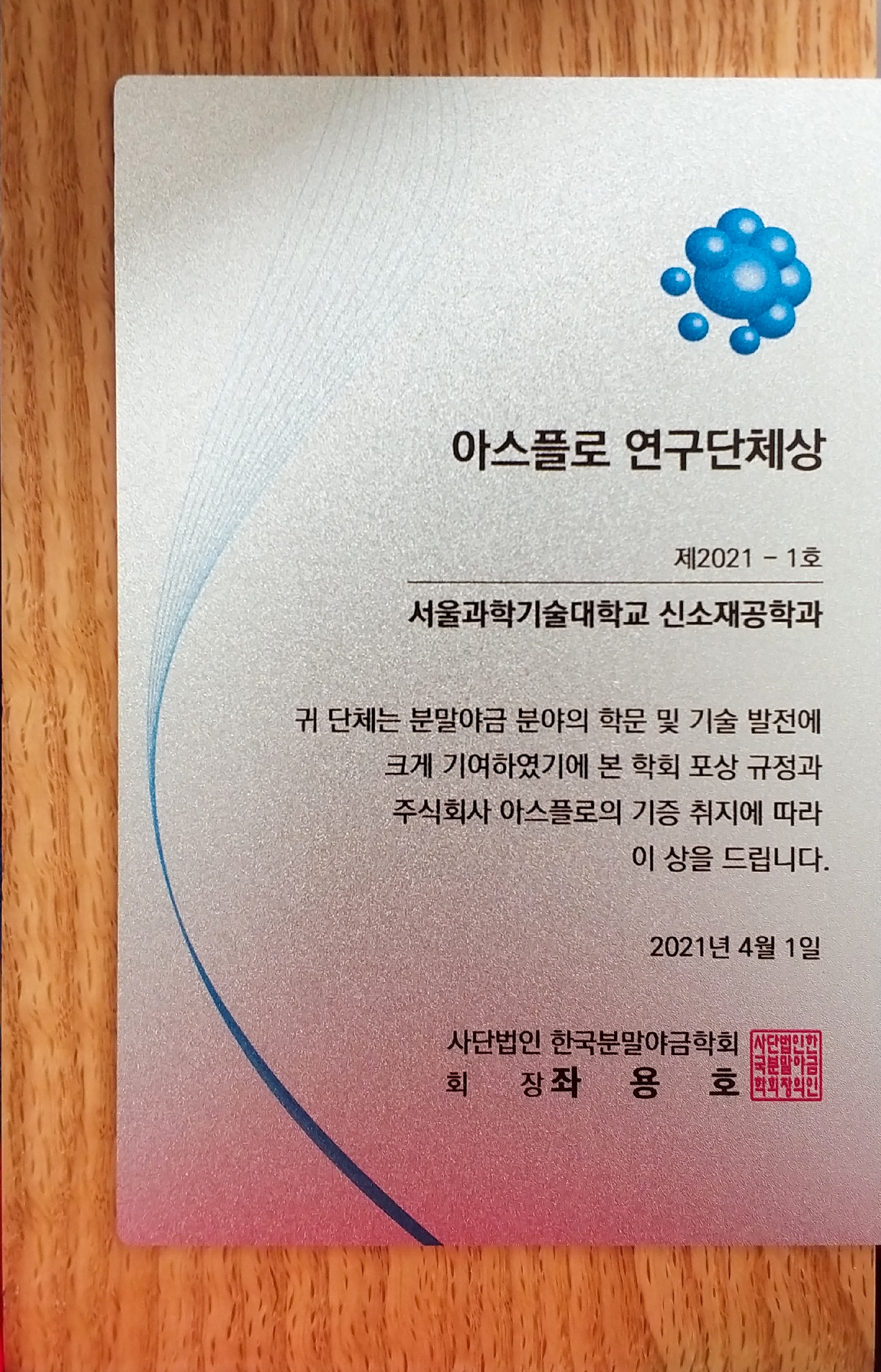 아스플로 연구단체상 제2021 - 1호 서울과학기술대학교 신소재공학과 귀단체는 분말야금 분야의 학문 및 기술 발전에 크게 기여하였기에 본 학회 포상 규정과 주식회사 아스플로의 기증 취지에 따라 이 상을 드립니다. 2021년 4월 1일 사단법인 한국분말야금학회 회장 좌용호